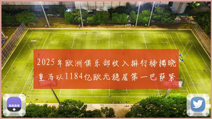 2025年欧洲俱乐部收入排行榜揭晓皇马以1184亿欧元稳居第一巴萨紧随其后