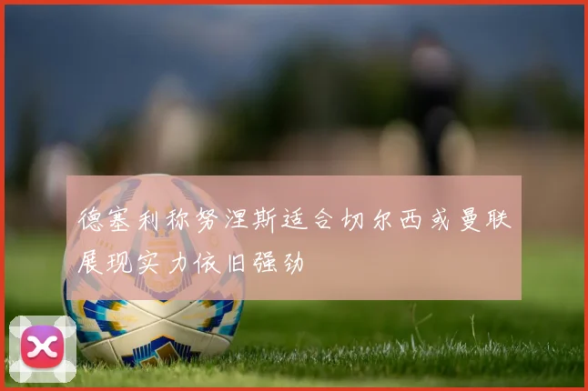 德塞利称努涅斯适合切尔西或曼联展现实力依旧强劲