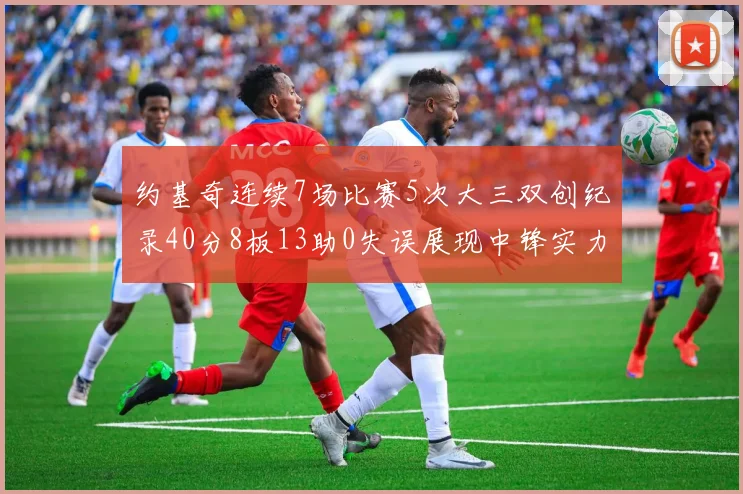 约基奇连续7场比赛5次大三双创纪录40分8板13助0失误展现中锋实力