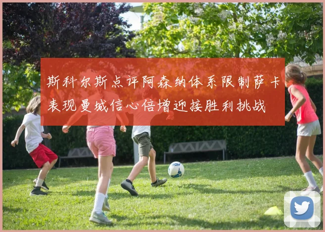 斯科尔斯点评阿森纳体系限制萨卡表现曼城信心倍增迎接胜利挑战
