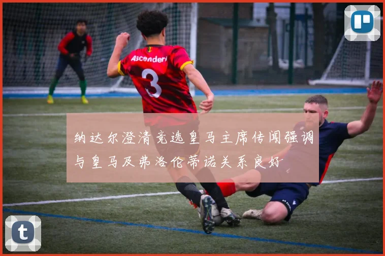 纳达尔澄清竞选皇马主席传闻强调与皇马及弗洛伦蒂诺关系良好