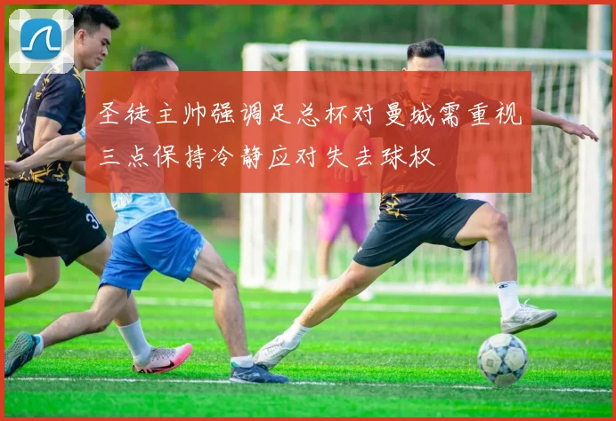 圣徒主帅强调足总杯对曼城需重视三点保持冷静应对失去球权