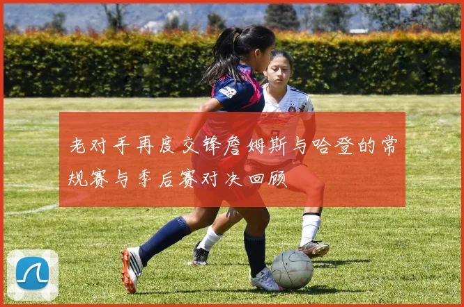 老对手再度交锋詹姆斯与哈登的常规赛与季后赛对决回顾