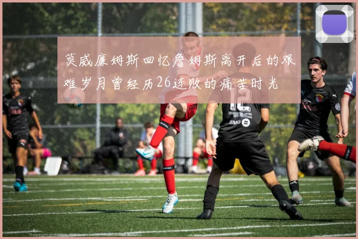 莫威廉姆斯回忆詹姆斯离开后的艰难岁月曾经历26连败的痛苦时光