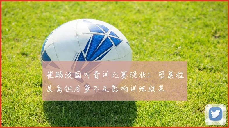 崔鹏谈国内青训比赛现状：密集程度高但质量不足影响训练效果