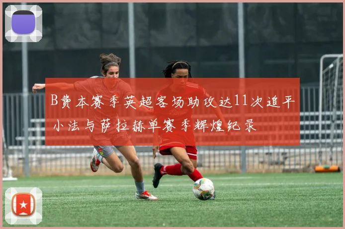 B费本赛季英超客场助攻达11次追平小法与萨拉赫单赛季辉煌纪录