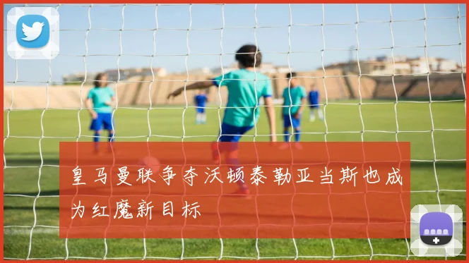 皇马曼联争夺沃顿泰勒亚当斯也成为红魔新目标