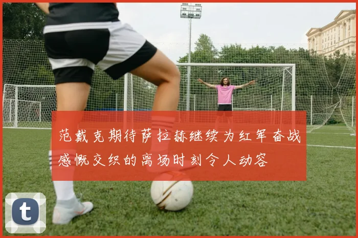 范戴克期待萨拉赫继续为红军奋战感慨交织的离场时刻令人动容
