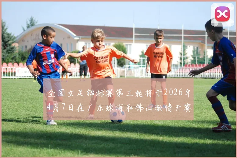 全国女足锦标赛第三轮将于2026年4月7日在广东珠海和佛山激情开赛