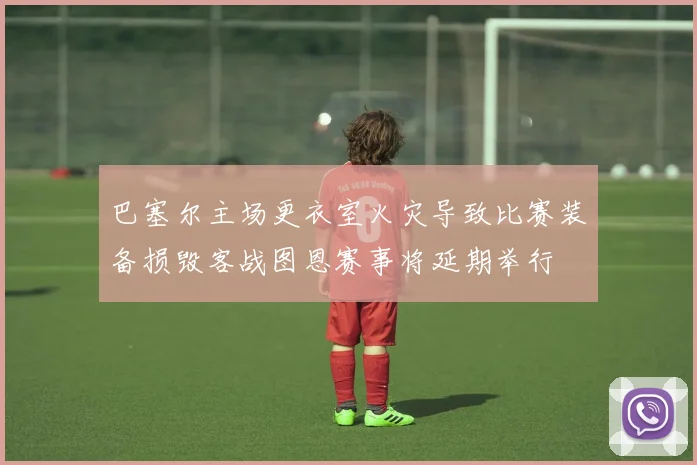 巴塞尔主场更衣室火灾导致比赛装备损毁客战图恩赛事将延期举行
