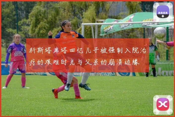 科斯塔库塔回忆儿子被强制入院治疗的艰难时光与父亲的崩溃边缘
