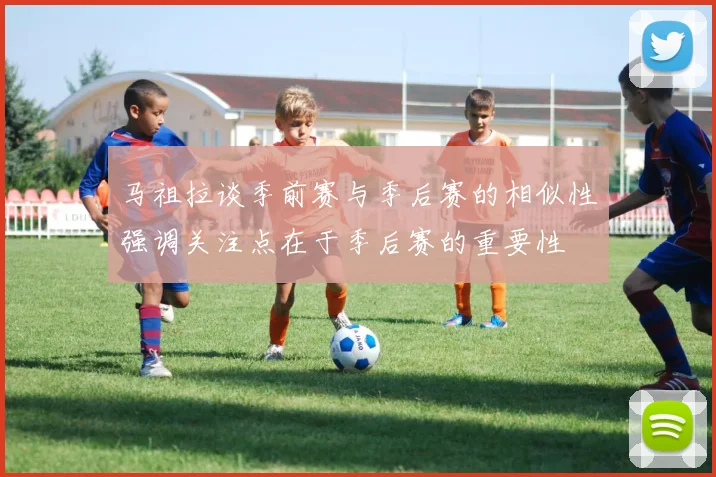 马祖拉谈季前赛与季后赛的相似性强调关注点在于季后赛的重要性