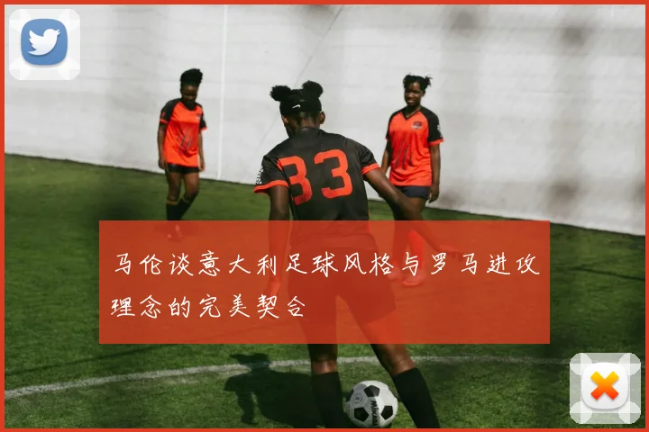 马伦谈意大利足球风格与罗马进攻理念的完美契合