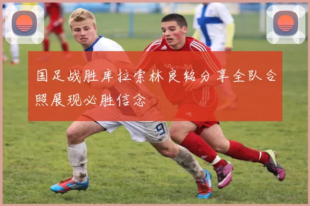 国足战胜库拉索林良铭分享全队合照展现必胜信念