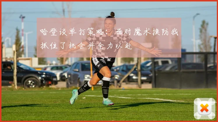 哈登谈单打策略：面对魔术换防我抓住了机会并全力以赴