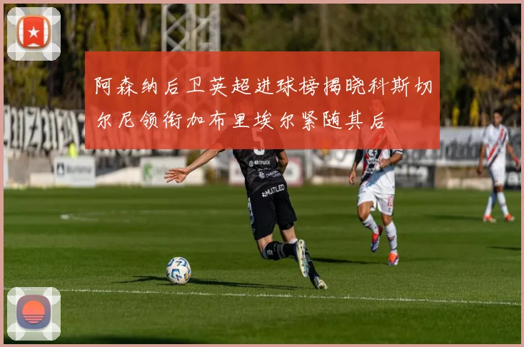 阿森纳后卫英超进球榜揭晓科斯切尔尼领衔加布里埃尔紧随其后
