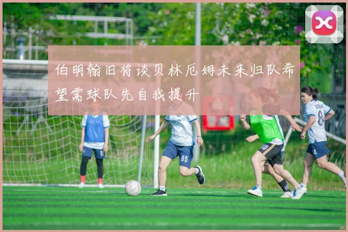 伯明翰旧将谈贝林厄姆未来归队希望需球队先自我提升