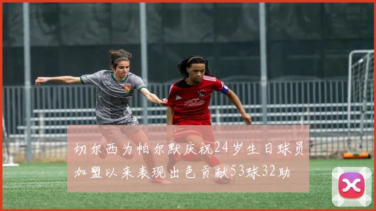 切尔西为帕尔默庆祝24岁生日球员加盟以来表现出色贡献53球32助
