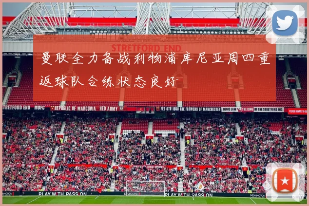 曼联全力备战利物浦库尼亚周四重返球队合练状态良好