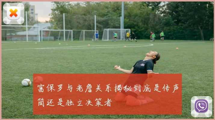 富保罗与老詹关系揭秘到底是传声筒还是独立决策者