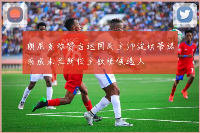 朗尼克称赞吉达国民主帅波切蒂诺或成米兰新任主教练候选人