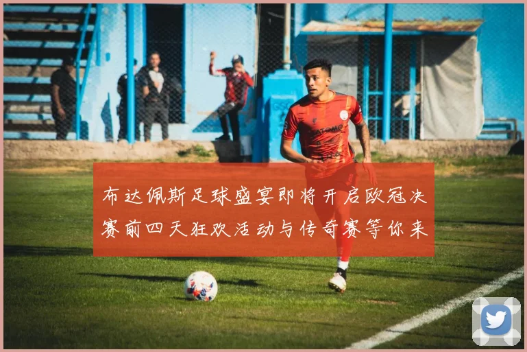 布达佩斯足球盛宴即将开启欧冠决赛前四天狂欢活动与传奇赛等你来参与