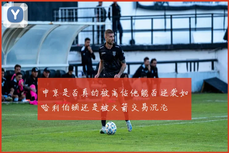 申京是否真的被高估他能否逆袭如哈利伯顿还是被火箭交易沉沦