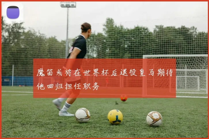 魔笛或将在世界杯后退役皇马期待他回归担任职务