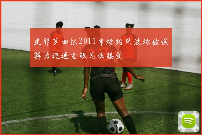 皮耶罗回忆2011年续约风波称被误解为追逐金钱无法接受