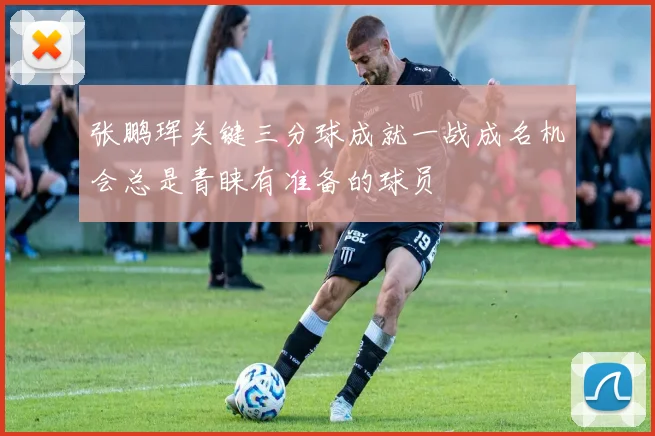 张鹏珲关键三分球成就一战成名机会总是青睐有准备的球员