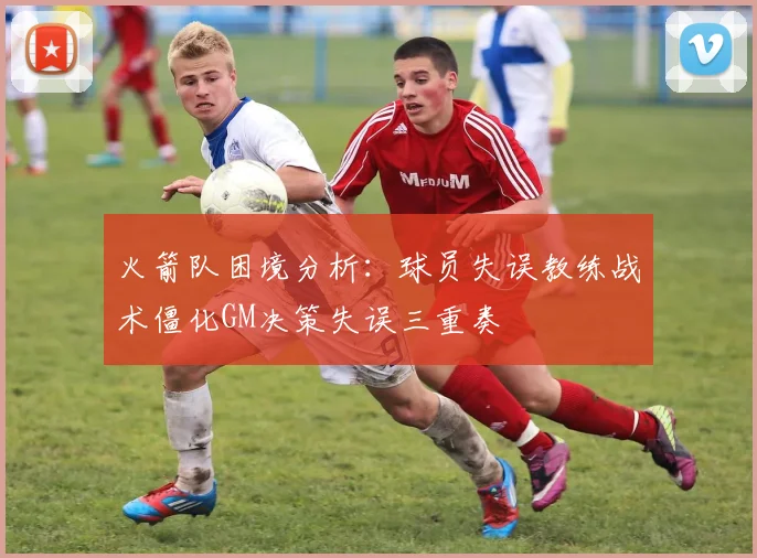火箭队困境分析：球员失误教练战术僵化GM决策失误三重奏