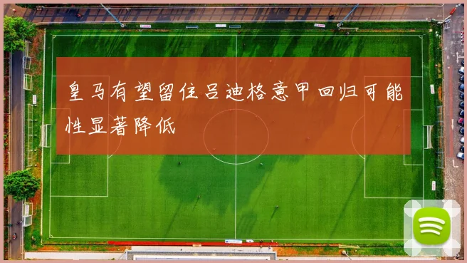 皇马有望留住吕迪格意甲回归可能性显著降低
