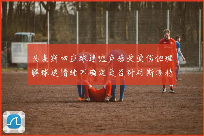 戈麦斯回应球迷嘘声感受受伤但理解球迷情绪不确定是否针对斯洛特