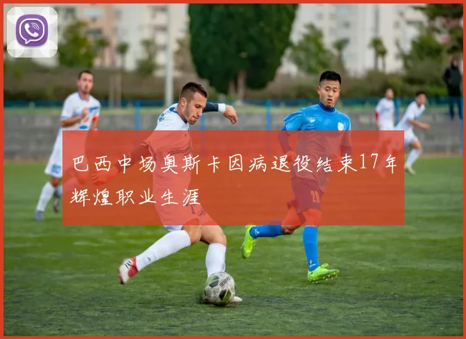 巴西中场奥斯卡因病退役结束17年辉煌职业生涯