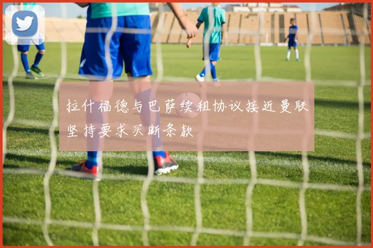 拉什福德与巴萨续租协议接近曼联坚持要求买断条款