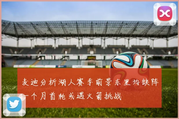 麦迪分析湖人赛季前景东里均缺阵一个月首轮或遇火箭挑战