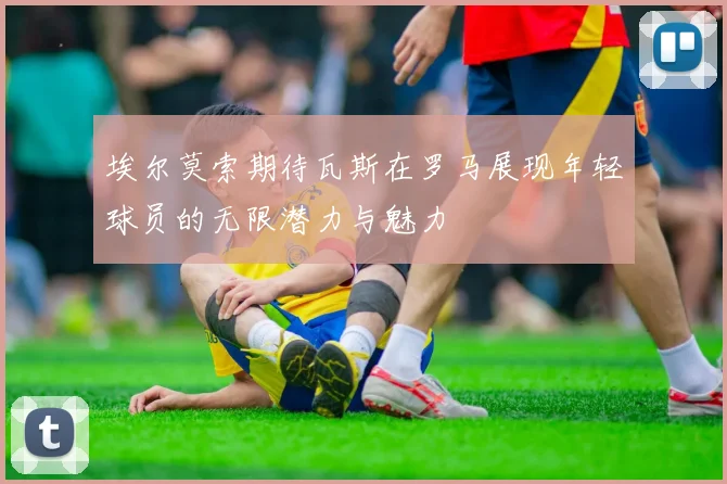 埃尔莫索期待瓦斯在罗马展现年轻球员的无限潜力与魅力