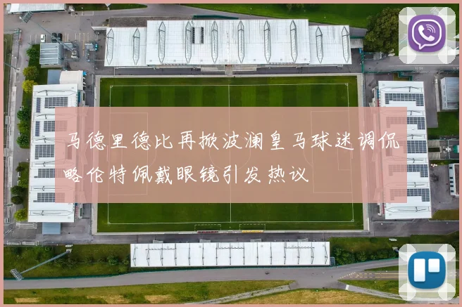 马德里德比再掀波澜皇马球迷调侃略伦特佩戴眼镜引发热议