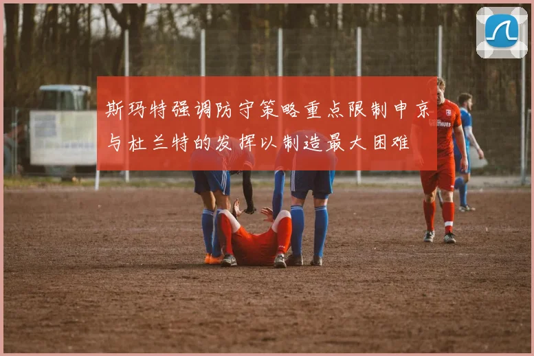 斯玛特强调防守策略重点限制申京与杜兰特的发挥以制造最大困难