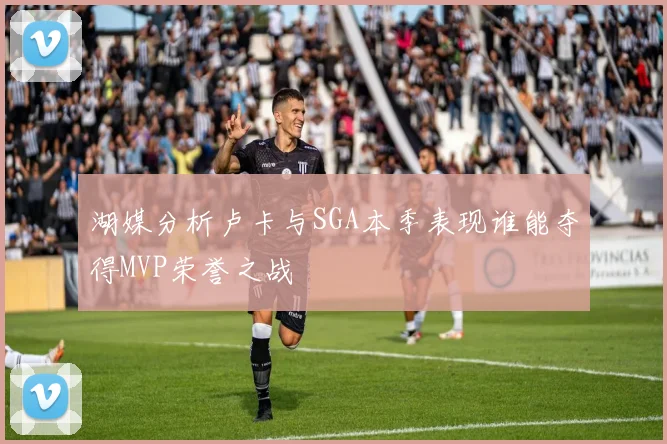 湖媒分析卢卡与SGA本季表现谁能夺得MVP荣誉之战