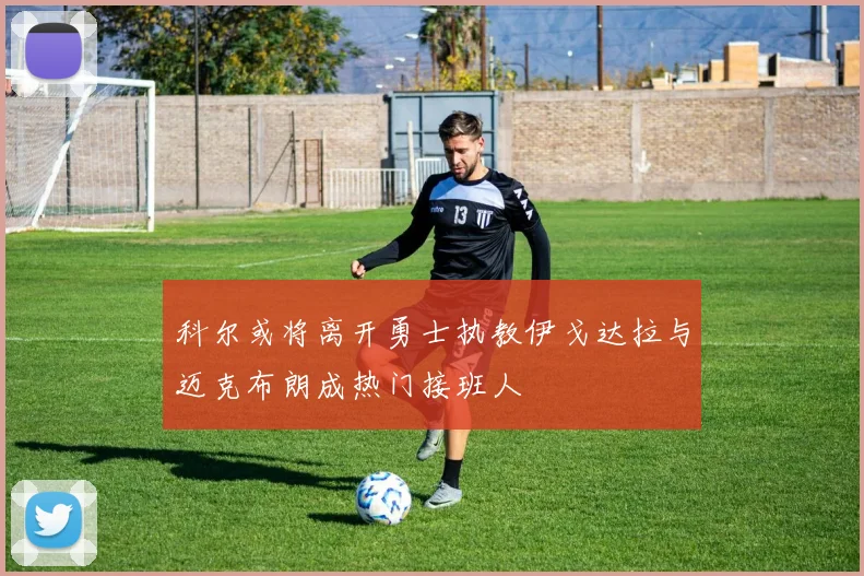 科尔或将离开勇士执教伊戈达拉与迈克布朗成热门接班人