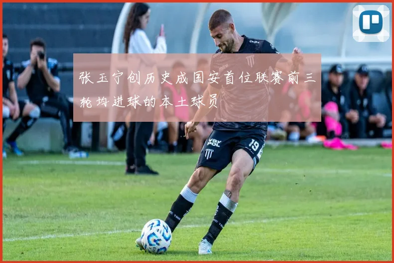 张玉宁创历史成国安首位联赛前三轮均进球的本土球员