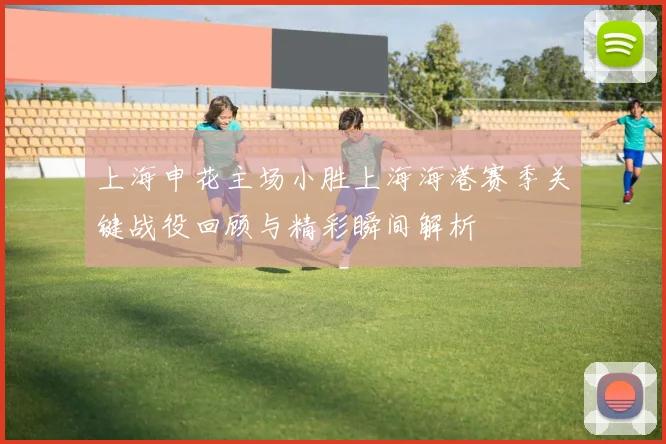 上海申花主场小胜上海海港赛季关键战役回顾与精彩瞬间解析