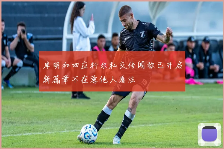 库明加回应科尔私交传闻称已开启新篇章不在意他人看法