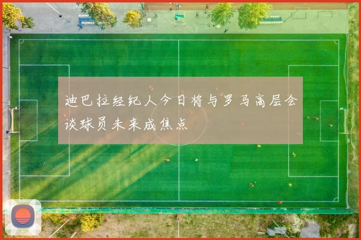 迪巴拉经纪人今日将与罗马高层会谈球员未来成焦点